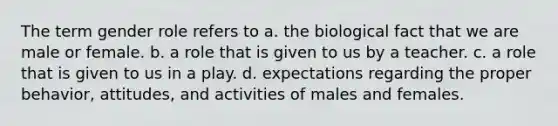 The term gender role refers to a. the biological fact that we are male or female. b. a role that is given to us by a teacher. c. a role that is given to us in a play. d. expectations regarding the proper behavior, attitudes, and activities of males and females.