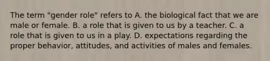 The term "gender role" refers to A. the biological fact that we are male or female. B. a role that is given to us by a teacher. C. a role that is given to us in a play. D. expectations regarding the proper behavior, attitudes, and activities of males and females.