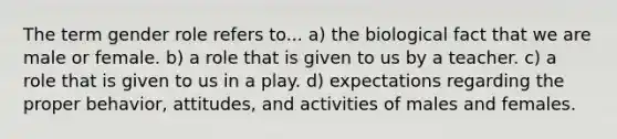 The term gender role refers to... a) the biological fact that we are male or female. b) a role that is given to us by a teacher. c) a role that is given to us in a play. d) expectations regarding the proper behavior, attitudes, and activities of males and females.