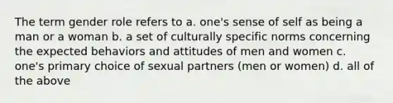 The term gender role refers to a. one's sense of self as being a man or a woman b. a set of culturally specific norms concerning the expected behaviors and attitudes of men and women c. one's primary choice of sexual partners (men or women) d. all of the above