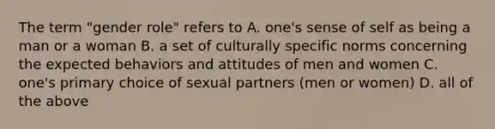 The term "gender role" refers to A. one's sense of self as being a man or a woman B. a set of culturally specific norms concerning the expected behaviors and attitudes of men and women C. one's primary choice of sexual partners (men or women) D. all of the above