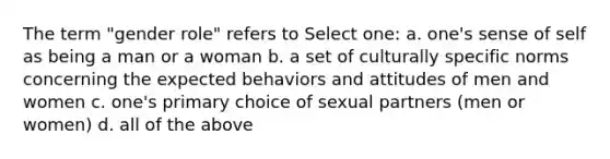 The term "gender role" refers to Select one: a. one's sense of self as being a man or a woman b. a set of culturally specific norms concerning the expected behaviors and attitudes of men and women c. one's primary choice of sexual partners (men or women) d. all of the above