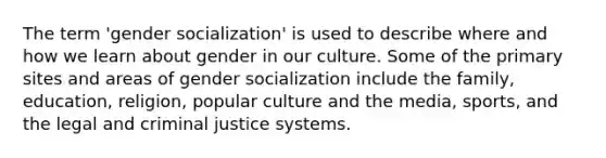 The term 'gender socialization' is used to describe where and how we learn about gender in our culture. Some of the primary sites and areas of gender socialization include the family, education, religion, popular culture and the media, sports, and the legal and criminal justice systems.