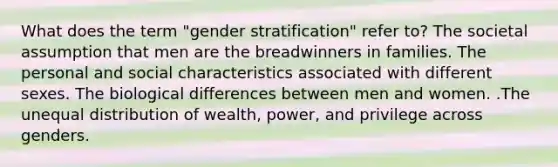 What does the term "gender stratification" refer to? The societal assumption that men are the breadwinners in families. The personal and social characteristics associated with different sexes. The biological differences between men and women. .The unequal distribution of wealth, power, and privilege across genders.