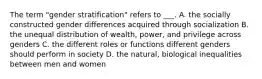 The term "gender stratification" refers to ___. A. the socially constructed gender differences acquired through socialization B. the unequal distribution of wealth, power, and privilege across genders C. the different roles or functions different genders should perform in society D. the natural, biological inequalities between men and women