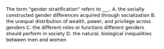 The term "gender stratification" refers to ___. A. the socially constructed gender differences acquired through socialization B. the unequal distribution of wealth, power, and privilege across genders C. the different roles or functions different genders should perform in society D. the natural, biological inequalities between men and women