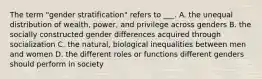 The term "gender stratification" refers to ___. A. the unequal distribution of wealth, power, and privilege across genders B. the socially constructed gender differences acquired through socialization C. the natural, biological inequalities between men and women D. the different roles or functions different genders should perform in society