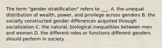 The term "gender stratification" refers to ___. A. the unequal distribution of wealth, power, and privilege across genders B. the socially constructed gender differences acquired through socialization C. the natural, biological inequalities between men and women D. the different roles or functions different genders should perform in society