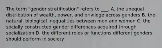 The term "gender stratification" refers to ___. A. the unequal distribution of wealth, power, and privilege across genders B. the natural, biological inequalities between men and women C. the socially constructed gender differences acquired through socialization D. the different roles or functions different genders should perform in society