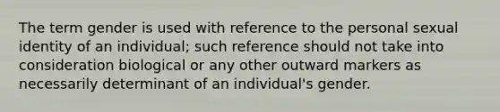 The term gender is used with reference to the personal sexual identity of an individual; such reference should not take into consideration biological or any other outward markers as necessarily determinant of an individual's gender.