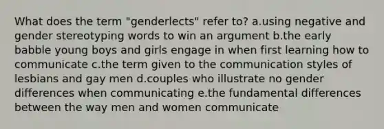 What does the term "genderlects" refer to? a.using negative and gender stereotyping words to win an argument b.the early babble young boys and girls engage in when first learning how to communicate c.the term given to the communication styles of lesbians and gay men d.couples who illustrate no gender differences when communicating e.the fundamental differences between the way men and women communicate