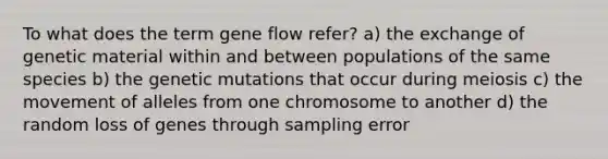 To what does the term gene flow refer? a) the exchange of genetic material within and between populations of the same species b) the genetic mutations that occur during meiosis c) the movement of alleles from one chromosome to another d) the random loss of genes through sampling error