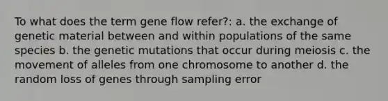 To what does the term <a href='https://www.questionai.com/knowledge/kXUaxaYhhJ-gene-flow' class='anchor-knowledge'>gene flow</a> refer?: a. the exchange of genetic material between and within populations of the same species b. the genetic mutations that occur during meiosis c. the movement of alleles from one chromosome to another d. the random loss of genes through sampling error