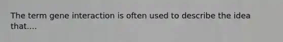The term gene interaction is often used to describe the idea that....