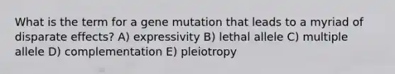 What is the term for a gene mutation that leads to a myriad of disparate effects? A) expressivity B) lethal allele C) multiple allele D) complementation E) pleiotropy