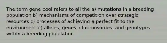 The term gene pool refers to all the a) mutations in a breeding population b) mechanisms of competition over strategic resources c) processes of achieving a perfect fit to the environment d) alleles, genes, chromosomes, and genotypes within a breeding population