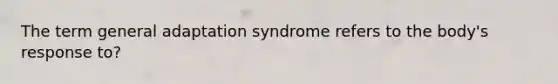 The term general adaptation syndrome refers to the body's response to?