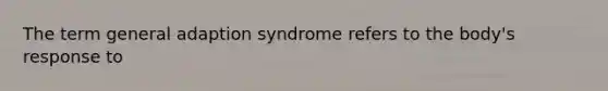 The term general adaption syndrome refers to the body's response to