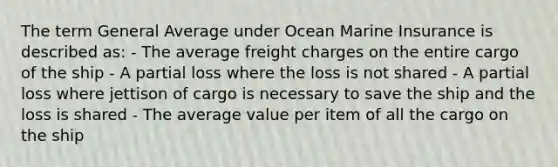 The term General Average under Ocean Marine Insurance is described as: - The average freight charges on the entire cargo of the ship - A partial loss where the loss is not shared - A partial loss where jettison of cargo is necessary to save the ship and the loss is shared - The average value per item of all the cargo on the ship