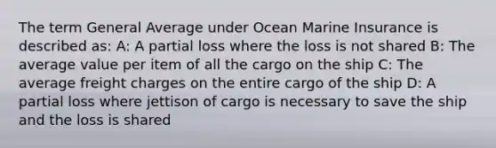 The term General Average under Ocean Marine Insurance is described as: A: A partial loss where the loss is not shared B: The average value per item of all the cargo on the ship C: The average freight charges on the entire cargo of the ship D: A partial loss where jettison of cargo is necessary to save the ship and the loss is shared