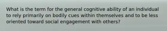 What is the term for the general cognitive ability of an individual to rely primarily on bodily cues within themselves and to be less oriented toward social engagement with others?