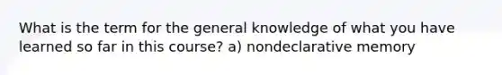 What is the term for the general knowledge of what you have learned so far in this course? a) nondeclarative memory