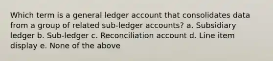 Which term is a general ledger account that consolidates data from a group of related sub-ledger accounts? a. Subsidiary ledger b. Sub-ledger c. Reconciliation account d. Line item display e. None of the above