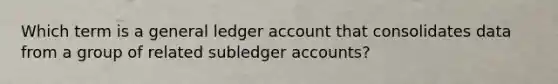 Which term is a general ledger account that consolidates data from a group of related subledger accounts?