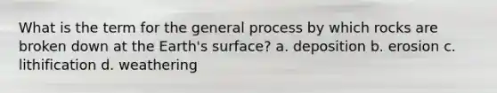 What is the term for the general process by which rocks are broken down at the Earth's surface? a. deposition b. erosion c. lithification d. weathering