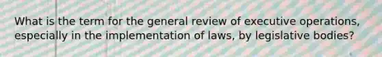 What is the term for the general review of executive operations, especially in the implementation of laws, by legislative bodies?