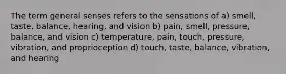 The term general senses refers to the sensations of a) smell, taste, balance, hearing, and vision b) pain, smell, pressure, balance, and vision c) temperature, pain, touch, pressure, vibration, and proprioception d) touch, taste, balance, vibration, and hearing