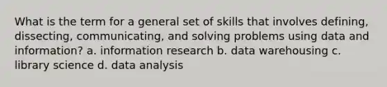 What is the term for a general set of skills that involves defining, dissecting, communicating, and solving problems using data and information? a. information research b. data warehousing c. library science d. data analysis