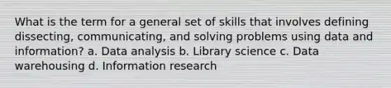 What is the term for a general set of skills that involves defining dissecting, communicating, and solving problems using data and information? a. Data analysis b. Library science c. Data warehousing d. Information research