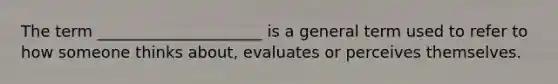 The term _____________________ is a general term used to refer to how someone thinks about, evaluates or perceives themselves.