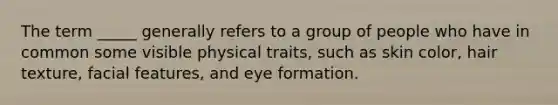 The term _____ generally refers to a group of people who have in common some visible physical traits, such as skin color, hair texture, facial features, and eye formation.