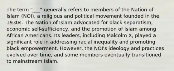 The term "___" generally refers to members of the Nation of Islam (NOI), a religious and political movement founded in the 1930s. The Nation of Islam advocated for black separatism, economic self-sufficiency, and the promotion of Islam among African Americans. Its leaders, including Malcolm X, played a significant role in addressing racial inequality and promoting black empowerment. However, the NOI's ideology and practices evolved over time, and some members eventually transitioned to mainstream Islam.