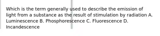 Which is the term generally used to describe the emission of light from a substance as the result of stimulation by radiation A. Luminescence B. Phosphorescence C. Fluorescence D. Incandescence