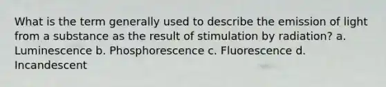 What is the term generally used to describe the emission of light from a substance as the result of stimulation by radiation? a. Luminescence b. Phosphorescence c. Fluorescence d. Incandescent