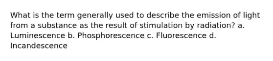 What is the term generally used to describe the emission of light from a substance as the result of stimulation by radiation? a. Luminescence b. Phosphorescence c. Fluorescence d. Incandescence