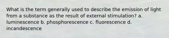 What is the term generally used to describe the emission of light from a substance as the result of external stimulation? a. luminescence b. phosphorescence c. fluorescence d. incandescence