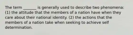 The term _______ is generally used to describe two phenomena: (1) the attitude that the members of a nation have when they care about their national identity. (2) the actions that the members of a nation take when seeking to achieve self determination.