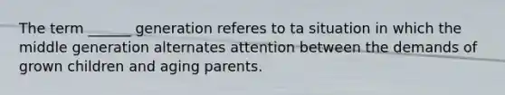 The term ______ generation referes to ta situation in which the middle generation alternates attention between the demands of grown children and aging parents.