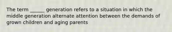 The term ______ generation refers to a situation in which the middle generation alternate attention between the demands of grown children and aging parents