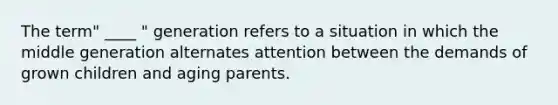 The term" ____ " generation refers to a situation in which the middle generation alternates attention between the demands of grown children and aging parents.