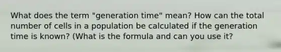 What does the term "generation time" mean? How can the total number of cells in a population be calculated if the generation time is known? (What is the formula and can you use it?