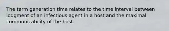 The term generation time relates to the time interval between lodgment of an infectious agent in a host and the maximal communicability of the host.