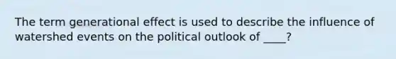 The term generational effect is used to describe the influence of watershed events on the political outlook of ____?