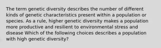 The term genetic diversity describes the number of different kinds of genetic characteristics present within a population or species. As a rule, higher genetic diversity makes a population more productive and resilient to environmental stress and disease Which of the following choices describes a population with high genetic diversity?