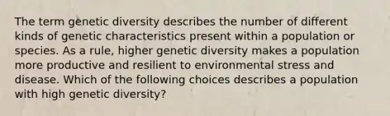 The term genetic diversity describes the number of different kinds of genetic characteristics present within a population or species. As a rule, higher genetic diversity makes a population more productive and resilient to environmental stress and disease. Which of the following choices describes a population with high genetic diversity?