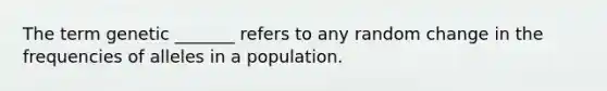 The term genetic _______ refers to any random change in the frequencies of alleles in a population.